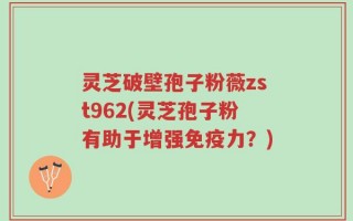 灵芝破壁孢子粉薇zst962(灵芝孢子粉有助于增强免疫力？)