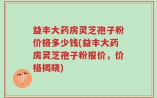 益丰大药房灵芝孢子粉价格多少钱(益丰大药房灵芝孢子粉报价，价格揭晓)