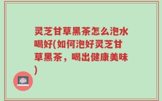 灵芝甘草黑茶怎么泡水喝好(如何泡好灵芝甘草黑茶，喝出健康美味)