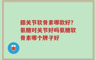 膝关节软骨素哪款好？氨糖对关节好吗氨糖软骨素哪个牌子好