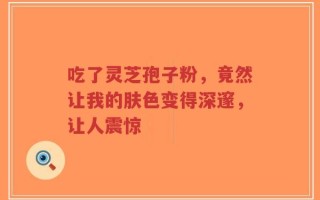 吃了灵芝孢子粉，竟然让我的肤色变得深邃，让人震惊