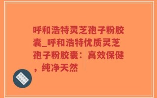 呼和浩特灵芝孢子粉胶囊_呼和浩特优质灵芝孢子粉胶囊：高效保健，纯净天然