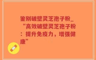 鉴别破壁灵芝孢子粉_“高效破壁灵芝孢子粉：提升免疫力，增强健康”