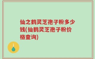 仙之鹤灵芝孢子粉多少钱(仙鹤灵芝孢子粉价格查询)