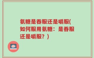 氨糖是吞服还是嚼服(如何服用氨糖：是吞服还是嚼服？)