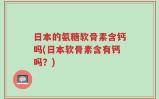 日本的氨糖软骨素含钙吗(日本软骨素含有钙吗？)
