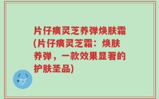 片仔癀灵芝养弹焕肤霜(片仔癀灵芝霜：焕肤养弹，一款效果显著的护肤圣品)