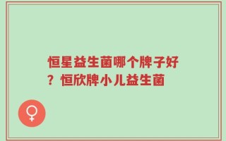 恒星益生菌哪个牌子好？恒欣牌小儿益生菌