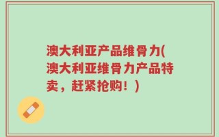 澳大利亚产品维骨力(澳大利亚维骨力产品特卖，赶紧抢购！)