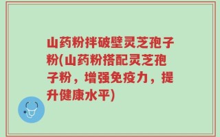 山药粉拌破壁灵芝孢子粉(山药粉搭配灵芝孢子粉，增强免疫力，提升健康水平)