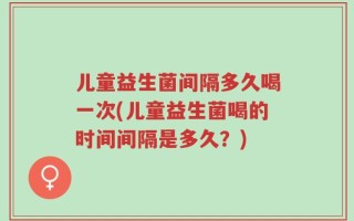 儿童益生菌间隔多久喝一次(儿童益生菌喝的时间间隔是多久？)