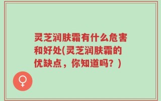 灵芝润肤霜有什么危害和好处(灵芝润肤霜的优缺点，你知道吗？)
