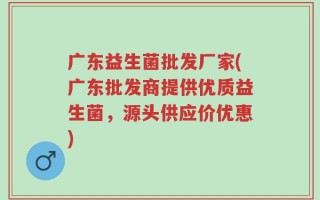 广东益生菌批发厂家(广东批发商提供优质益生菌，源头供应价优惠)