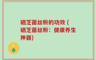 硒芝菌丝粉的功效 (硒芝菌丝粉：健康养生神器)