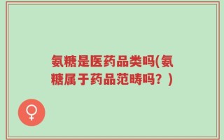 氨糖是医药品类吗(氨糖属于药品范畴吗？)