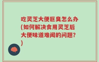 吃灵芝大便巨臭怎么办(如何解决食用灵芝后大便味道难闻的问题？)
