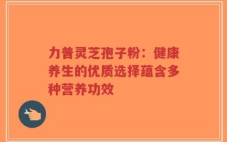 力普灵芝孢子粉：健康养生的优质选择蕴含多种营养功效