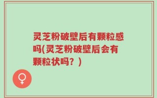 灵芝粉破壁后有颗粒感吗(灵芝粉破壁后会有颗粒状吗？)