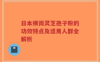 日本横岗灵芝孢子粉的功效特点及适用人群全解析