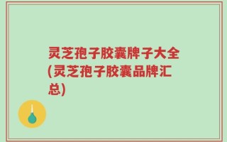 灵芝孢子胶囊牌子大全(灵芝孢子胶囊品牌汇总)