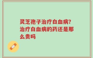 灵芝孢子治疗白血病？治疗白血病的药还是那么贵吗