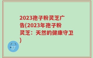 2023孢子粉灵芝广告(2023年孢子粉灵芝：天然的健康守卫)
