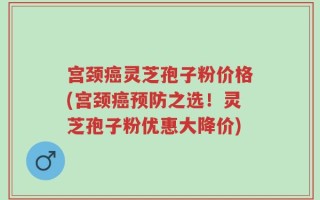 宫颈癌灵芝孢子粉价格(宫颈癌预防之选！灵芝孢子粉优惠大降价)