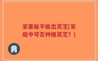 家里能不能出灵芝(家庭中可否种植灵芝？)