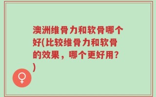 澳洲维骨力和软骨哪个好(比较维骨力和软骨的效果，哪个更好用？)