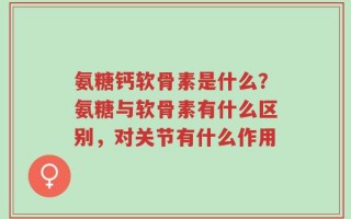 氨糖钙软骨素是什么？氨糖与软骨素有什么区别，对关节有什么作用