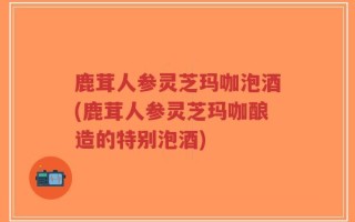 鹿茸人参灵芝玛咖泡酒(鹿茸人参灵芝玛咖酿造的特别泡酒)