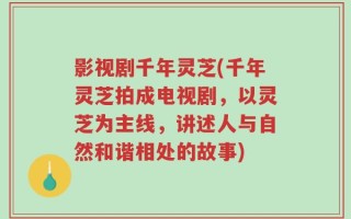 影视剧千年灵芝(千年灵芝拍成电视剧，以灵芝为主线，讲述人与自然和谐相处的故事)