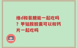 维d和氨糖能一起吃吗？甲钴胺胶囊可以和钙片一起吃吗