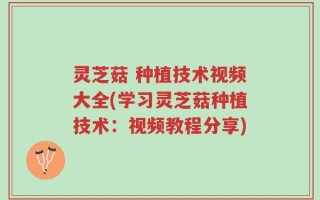 灵芝菇 种植技术视频大全(学习灵芝菇种植技术：视频教程分享)