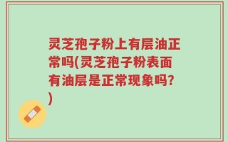 灵芝孢子粉上有层油正常吗(灵芝孢子粉表面有油层是正常现象吗？)