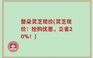整朵灵芝现价(灵芝现价：抢购优惠，立省20%！)