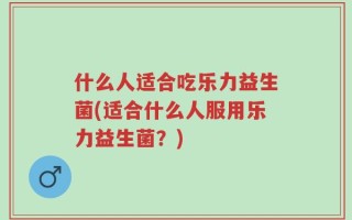 什么人适合吃乐力益生菌(适合什么人服用乐力益生菌？)