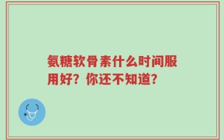 氨糖软骨素什么时间服用好？你还不知道？