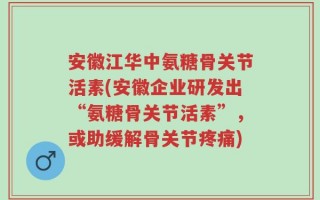 安徽江华中氨糖骨关节活素(安徽企业研发出“氨糖骨关节活素”，或助缓解骨关节疼痛)