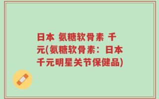 日本 氨糖软骨素 千元(氨糖软骨素：日本千元明星关节保健品)