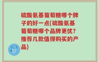 硫酸氨基葡萄糖哪个牌子的好一点(硫酸氨基葡萄糖哪个品牌更优？推荐几款值得购买的产品)