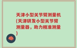 天津小型关节臂测量机(天津研发小型关节臂测量器，助力精准测量)