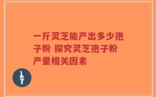 一斤灵芝能产出多少孢子粉 探究灵芝孢子粉产量相关因素