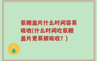氨糖盖片什么时间容易吸收(什么时间吃氨糖盖片更易被吸收？)