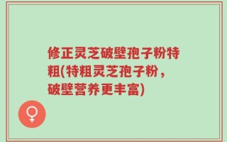 修正灵芝破壁孢子粉特粗(特粗灵芝孢子粉，破壁营养更丰富)