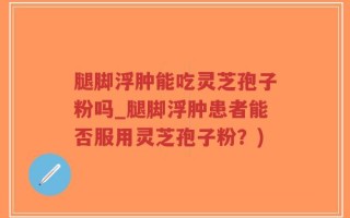 腿脚浮肿能吃灵芝孢子粉吗_腿脚浮肿患者能否服用灵芝孢子粉？)