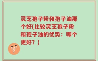 灵芝孢子粉和孢子油那个好(比较灵芝孢子粉和孢子油的优势：哪个更好？)
