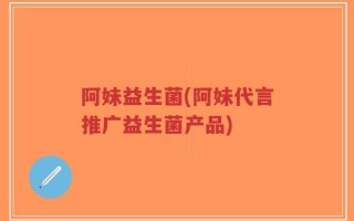 阿妹益生菌(阿妹代言推广益生菌产品)