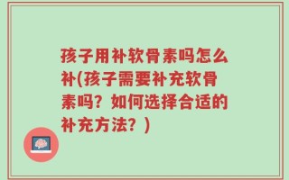 孩子用补软骨素吗怎么补(孩子需要补充软骨素吗？如何选择合适的补充方法？)