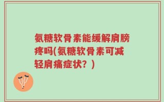 氨糖软骨素能缓解肩膀疼吗(氨糖软骨素可减轻肩痛症状？)